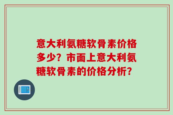 意大利氨糖软骨素价格多少？市面上意大利氨糖软骨素的价格分析？