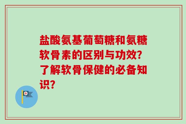 盐酸氨基葡萄糖和氨糖软骨素的区别与功效？了解软骨保健的必备知识？