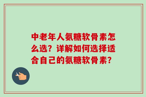 中老年人氨糖软骨素怎么选？详解如何选择适合自己的氨糖软骨素？