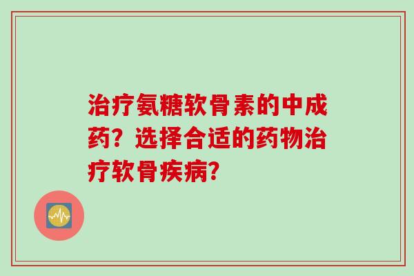 治疗氨糖软骨素的中成药？选择合适的药物治疗软骨疾病？