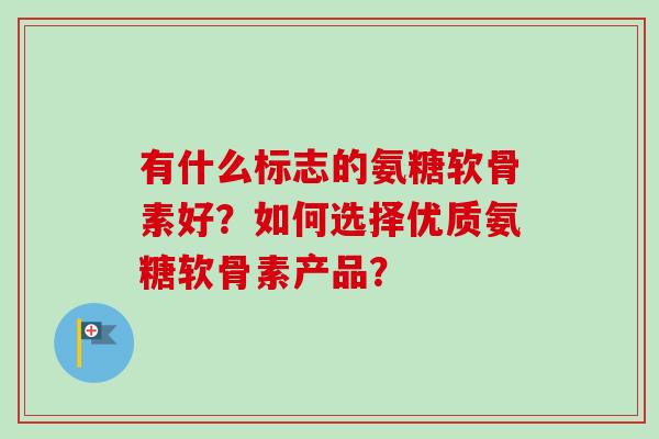 有什么标志的氨糖软骨素好？如何选择优质氨糖软骨素产品？