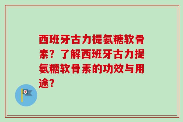 西班牙古力提氨糖软骨素？了解西班牙古力提氨糖软骨素的功效与用途？