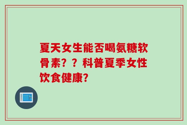 夏天女生能否喝氨糖软骨素？？科普夏季女性饮食健康？