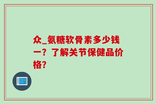 众_氨糖软骨素多少钱一？了解关节保健品价格？