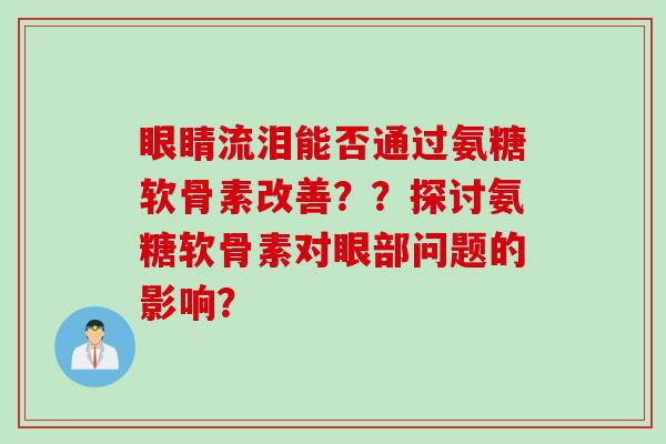 眼睛流泪能否通过氨糖软骨素改善？？探讨氨糖软骨素对眼部问题的影响？