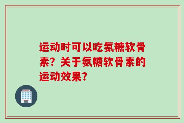 运动时可以吃氨糖软骨素?关于氨糖软骨素的运动效果? 运动时可以吃氨糖软骨素?关于氨糖软骨素的运动效果?