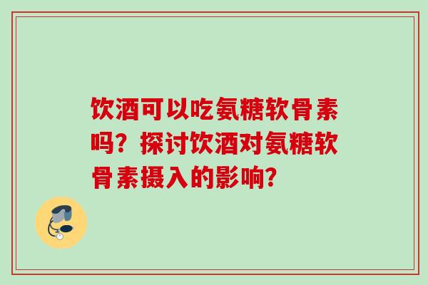饮酒可以吃氨糖软骨素吗？探讨饮酒对氨糖软骨素摄入的影响？