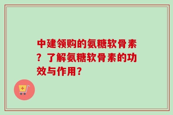中建领购的氨糖软骨素？了解氨糖软骨素的功效与作用？