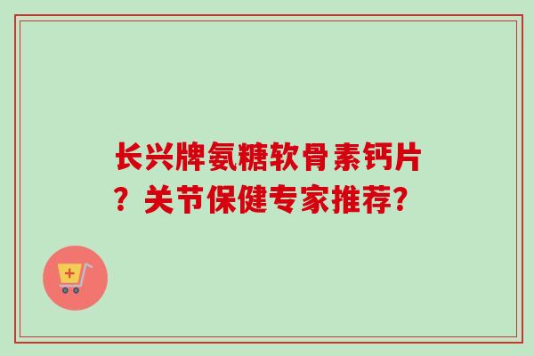 长兴牌氨糖软骨素钙片？关节保健专家推荐？