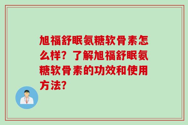 旭福舒眠氨糖软骨素怎么样?了解旭福舒眠氨糖软骨素的功效和使用方法? 旭福舒眠氨糖软骨素怎么样?了解旭福舒眠氨糖软骨素的功效和使用方法?
