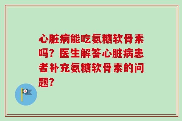 心脏病能吃氨糖软骨素吗？医生解答心脏病患者补充氨糖软骨素的问题？