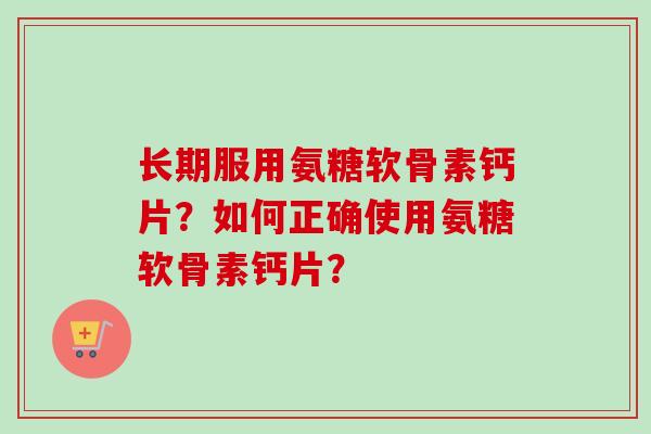 长期服用氨糖软骨素钙片？如何正确使用氨糖软骨素钙片？