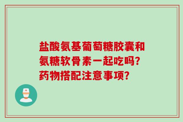 盐酸氨基葡萄糖胶囊和氨糖软骨素一起吃吗?搭配注意事项? 盐酸氨基葡萄糖胶囊和氨糖软骨素一起吃吗?搭配注意事项?
