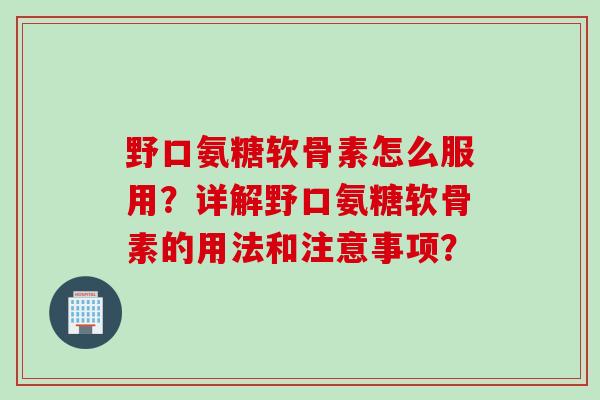 野口氨糖软骨素怎么服用?详解野口氨糖软骨素的用法和注意事项? 野口氨糖软骨素怎么服用?详解野口氨糖软骨素的用法和注意事项?