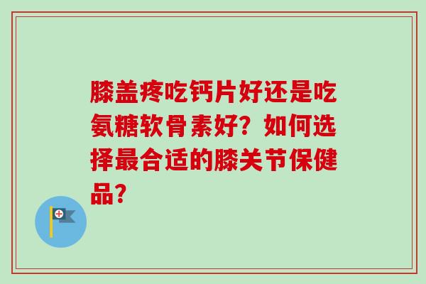 膝盖疼吃钙片好还是吃氨糖软骨素好？如何选择最合适的膝关节保健品？