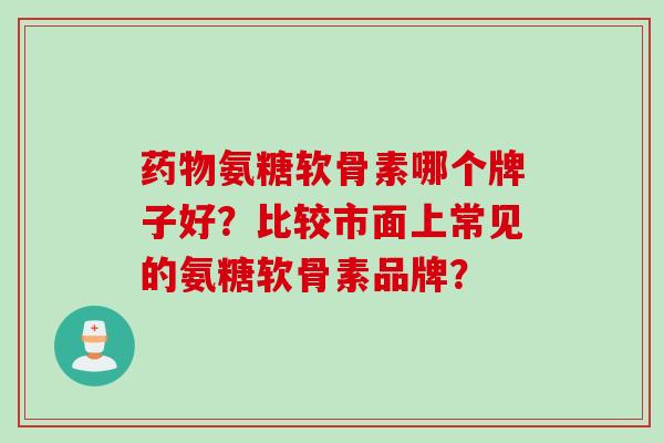 药物氨糖软骨素哪个牌子好？比较市面上常见的氨糖软骨素品牌？