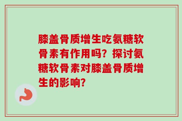 膝盖骨质增生吃氨糖软骨素有作用吗？探讨氨糖软骨素对膝盖骨质增生的影响？