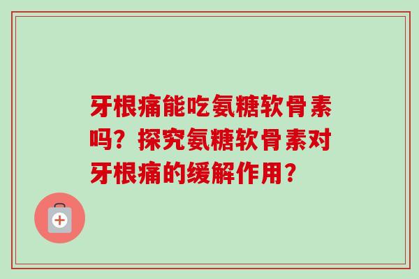 牙根痛能吃氨糖软骨素吗？探究氨糖软骨素对牙根痛的缓解作用？