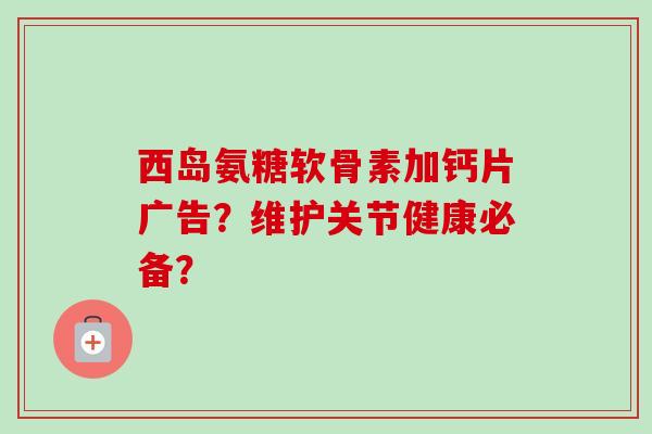 西岛氨糖软骨素加钙片广告？维护关节健康必备？