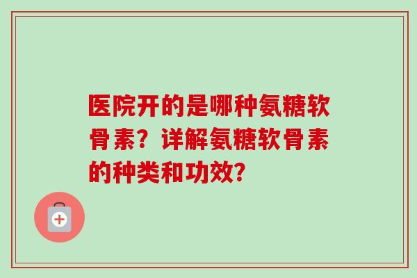 医院开的是哪种氨糖软骨素？详解氨糖软骨素的种类和功效？