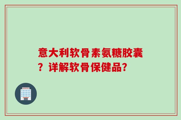 意大利软骨素氨糖胶囊？详解软骨保健品？