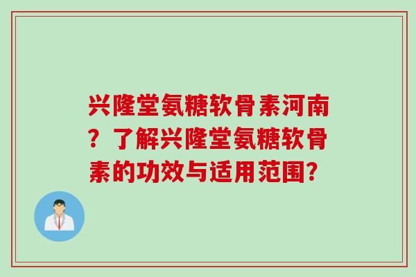 兴隆堂氨糖软骨素河南？了解兴隆堂氨糖软骨素的功效与适用范围？