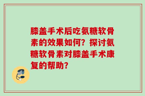 膝盖手术后吃氨糖软骨素的效果如何？探讨氨糖软骨素对膝盖手术康复的帮助？