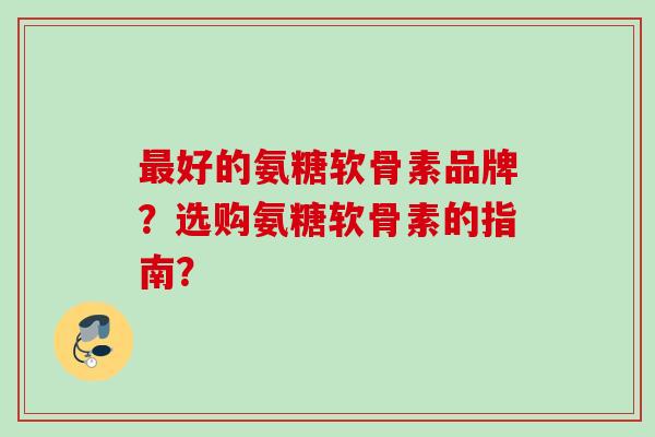 最好的氨糖软骨素品牌？选购氨糖软骨素的指南？