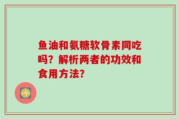 鱼油和氨糖软骨素同吃吗？解析两者的功效和食用方法？