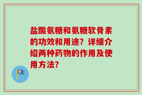 盐酸氨糖和氨糖软骨素的功效和用途？详细介绍两种药物的作用及使用方法？