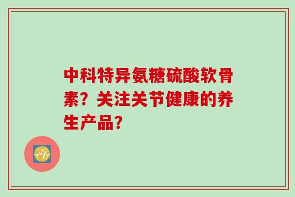 中科特异氨糖硫酸软骨素？关注关节健康的养生产品？