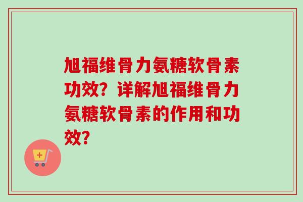 旭福维骨力氨糖软骨素功效？详解旭福维骨力氨糖软骨素的作用和功效？