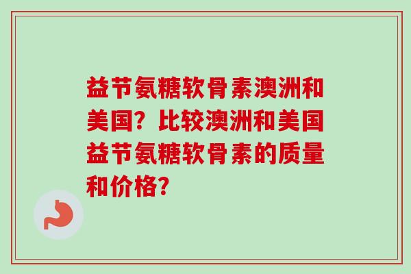 益节氨糖软骨素澳洲和美国？比较澳洲和美国益节氨糖软骨素的质量和价格？