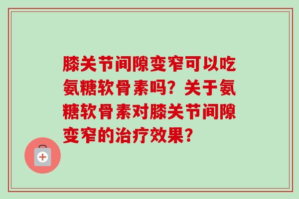 膝关节间隙变窄可以吃氨糖软骨素吗？关于氨糖软骨素对膝关节间隙变窄的治疗效果？