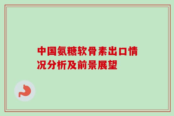 中国氨糖软骨素出口情况分析及前景展望