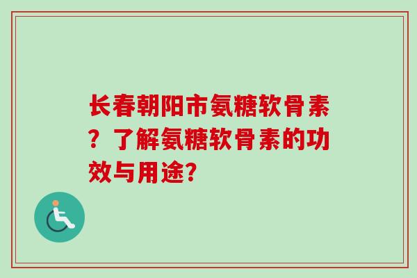 长春朝阳市氨糖软骨素？了解氨糖软骨素的功效与用途？