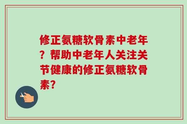 修正氨糖软骨素中老年？帮助中老年人关注关节健康的修正氨糖软骨素？