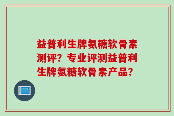益普利生牌氨糖软骨素测评？专业评测益普利生牌氨糖软骨素产品？