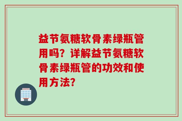 益节氨糖软骨素绿瓶管用吗?详解益节氨糖软骨素绿瓶管的功效和使用方法? 益节氨糖软骨素绿瓶管用吗?详解益节氨糖软骨素绿瓶管的功效和使用方法?