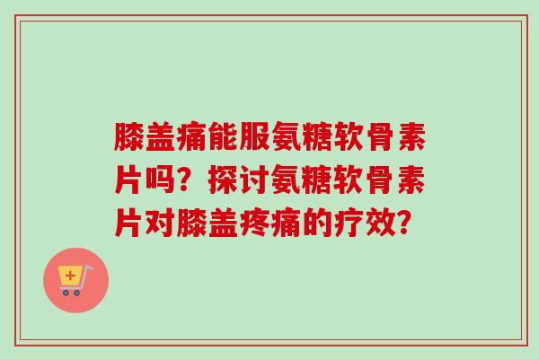 膝盖痛能服氨糖软骨素片吗？探讨氨糖软骨素片对膝盖疼痛的疗效？