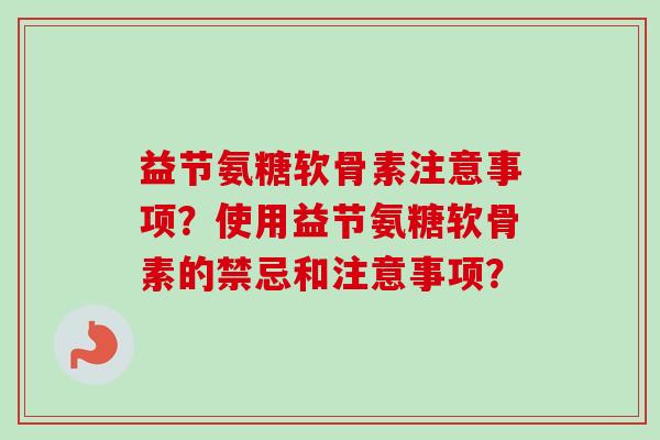益节氨糖软骨素注意事项？使用益节氨糖软骨素的禁忌和注意事项？