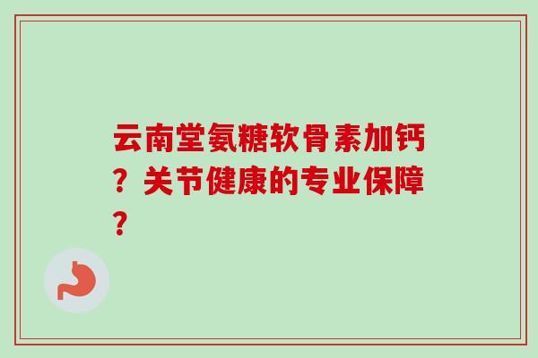 云南堂氨糖软骨素加钙？关节健康的专业保障？