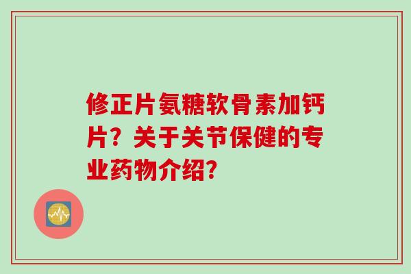 修正片氨糖软骨素加钙片？关于关节保健的专业药物介绍？