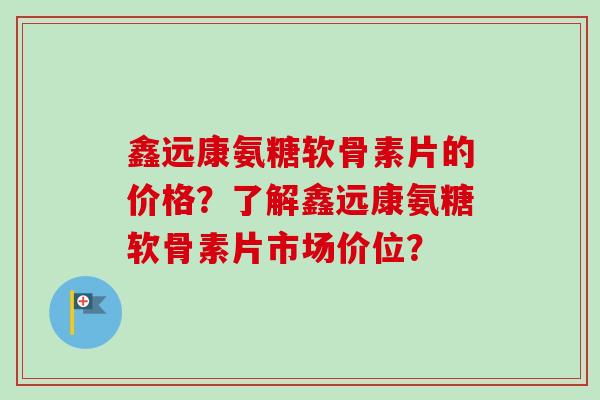 鑫远康氨糖软骨素片的价格？了解鑫远康氨糖软骨素片市场价位？