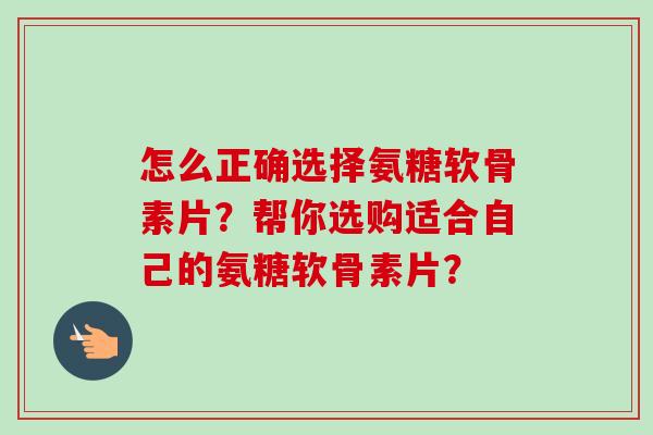 怎么正确选择氨糖软骨素片？帮你选购适合自己的氨糖软骨素片？