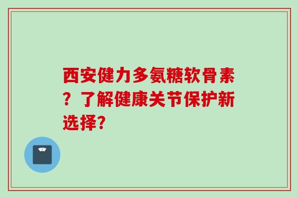 西安健力多氨糖软骨素？了解健康关节保护新选择？