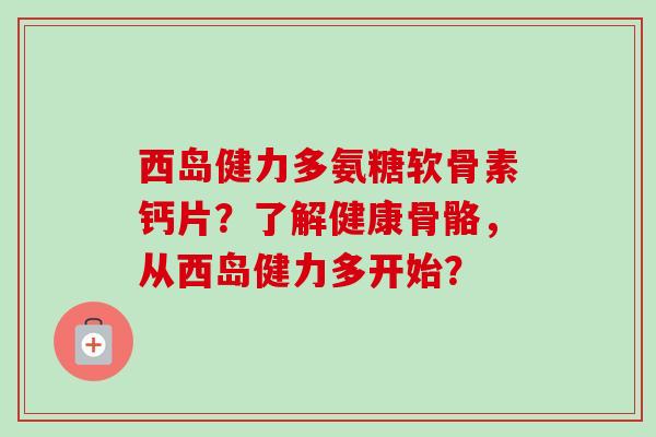 西岛健力多氨糖软骨素钙片？了解健康骨骼，从西岛健力多开始？