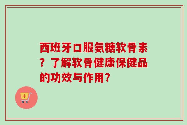 西班牙口服氨糖软骨素？了解软骨健康保健品的功效与作用？