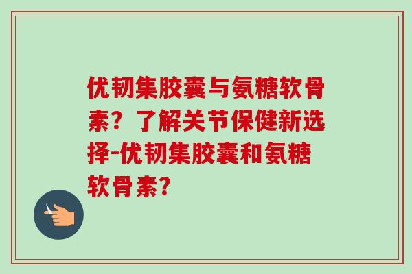 优韧集胶囊与氨糖软骨素?了解关节保健新选择-优韧集胶囊和氨糖软骨素? 优韧集胶囊与氨糖软骨素?了解关节保健新选择-优韧集胶囊和氨糖软骨素?