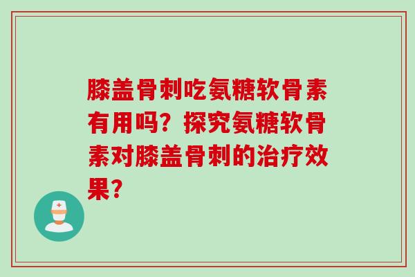 膝盖骨刺吃氨糖软骨素有用吗？探究氨糖软骨素对膝盖骨刺的治疗效果？